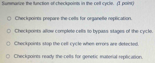 Summarize the function of checkpoints in the cell cycle. (1 point)
Checkpoints prepare the cells for organelle replication.
Checkpoints allow complete cells to bypass stages of the cycle.
Checkpoints stop the cell cycle when errors are detected.
Checkpoints ready the cells for genetic material replication.