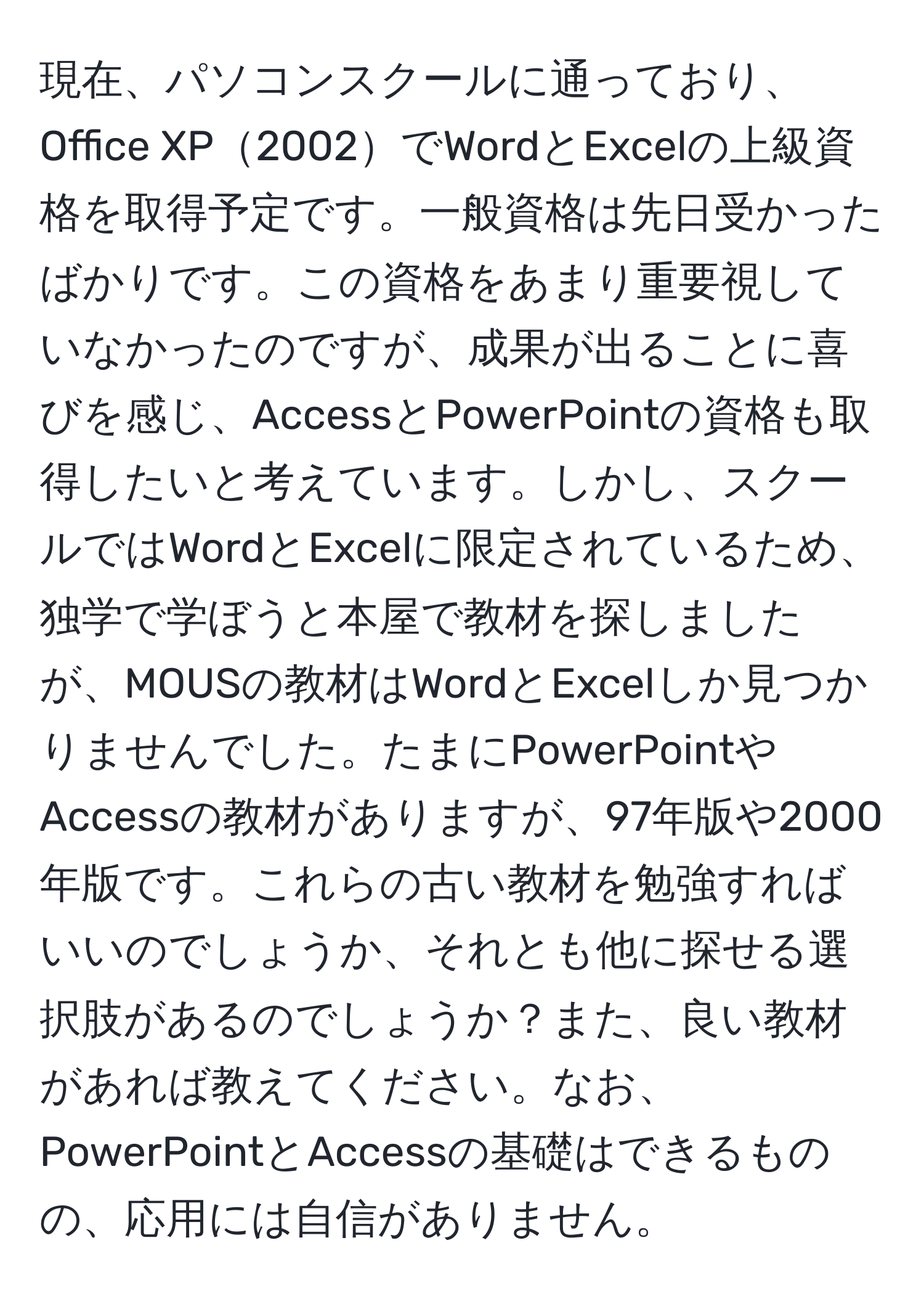 現在、パソコンスクールに通っており、Office XP2002でWordとExcelの上級資格を取得予定です。一般資格は先日受かったばかりです。この資格をあまり重要視していなかったのですが、成果が出ることに喜びを感じ、AccessとPowerPointの資格も取得したいと考えています。しかし、スクールではWordとExcelに限定されているため、独学で学ぼうと本屋で教材を探しましたが、MOUSの教材はWordとExcelしか見つかりませんでした。たまにPowerPointやAccessの教材がありますが、97年版や2000年版です。これらの古い教材を勉強すればいいのでしょうか、それとも他に探せる選択肢があるのでしょうか？また、良い教材があれば教えてください。なお、PowerPointとAccessの基礎はできるものの、応用には自信がありません。