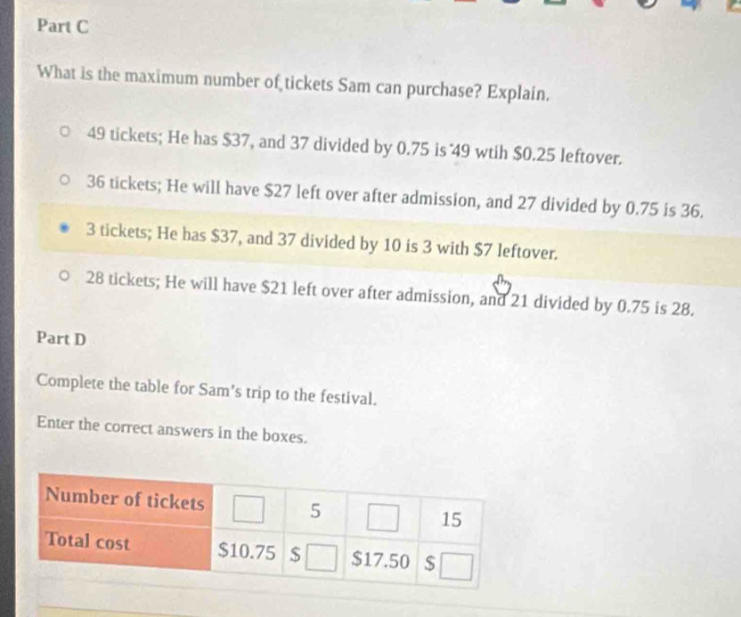 What is the maximum number of tickets Sam can purchase? Explain.
49 tickets; He has $37, and 37 divided by 0.75 is 49 wtih $0.25 leftover.
36 tickets; He will have $27 left over after admission, and 27 divided by 0.75 is 36.
3 tickets; He has $37, and 37 divided by 10 is 3 with $7 leftover.
28 tickets; He will have $21 left over after admission, and 21 divided by 0.75 is 28.
Part D
Complete the table for Sam’s trip to the festival.
Enter the correct answers in the boxes.