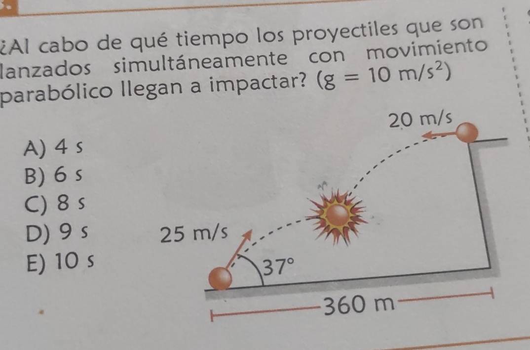 ¿Al cabo de qué tiempo los proyectiles que son
lanzados simultáneamente con movimiento
parabólico llegan a impactar? (g=10m/s^2)
A) 4 s
B) 6 s
C) 8 s
D)9 s
E) 10 s