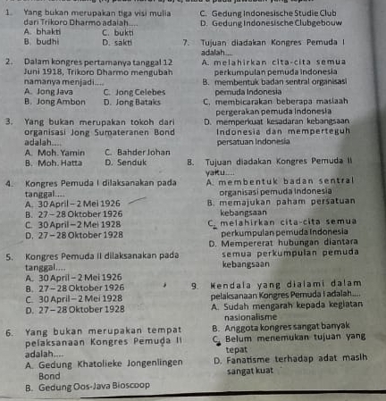 Yang bukan merupakan tiga visi mulia C. Gedung Indonesische Studie Club
dari Trikoro Dharmo adaiah....
A. bhakti C. bukti D. Gedung Indonesische Clubgebouw
B. budhi D. sakti 7. Tujuan diadakan Kongres Pemuda I
adalah....
2. Dalam kongres pertamanya tanggal 12 A. melahirkan cita-cita semua
Juni 1918, Trikoro Dharmo mengubah perkumpulan pemuda indonesia
namanya menjadi.... B. membentuk badan sentral organisas
A. Jong Java C. Jong Celebes pemuda Indonesia
B. Jong Ambon D. Jong Bataks C. membicarakan beberapa masiaah
pergerakan pemuda Indonesia
3. Yang bukan merupakan tokoh dari D. memperkuat kesadaran kebangsaan
organisasi Jong Sumateranen Bond  Indonesia dan memperteguh
adalah....
A. Moh. Yamin C. Bahder Johan persatuan Indonesia
B. Moh. Hatta D. Senduk 8. Tujuan diadakan Kongres Pemuda II
yaitu....
4. Kongres Pemuda I dilaksanakan pada A. membentuk badan sentral
tanggal.... organisasi pemuda Indonesia
A. 30 April - 2 Mei 1926 B. memajukan paham persatuan
B. 27 - 28 Oktober 1926 kebangsaan
C. 30 April —2 Mel 1928 C. melahirkan cita-cita semua
D. 27- 28 Oktober 1928 perkumpulan pemuda Indonesia
D. Mempererat hubungan diantara
semua perkumpulan pemuda
5. Kongres Pemuda II dilaksanakan pada kebangsaan
tanggal....
A. 30 April - 2 Mei 1926
B. 27- 28 Oktober 1926 9. Kendala yang dialami dalam
C. 30 April -2 Mei 1928 pelaksanaan Kongres Pemuda I adalah....
D. 27 - 28 Oktober 1928 A. Sudah mengarah kepada kegiatan
nasionalisme
6. Yang bukan merupakan tempat B. Anggota kongres sangat banyak
pelaksanaan Kongres Pemuḍa II C Belum menemukan tujuan yang
adalah.... tepat
A. Gedung Khatolieke Jongenlingen D. Fanatisme terhadap adat masih
Bond sangat kuat
B. Gedung Oos-Java Bioscoop