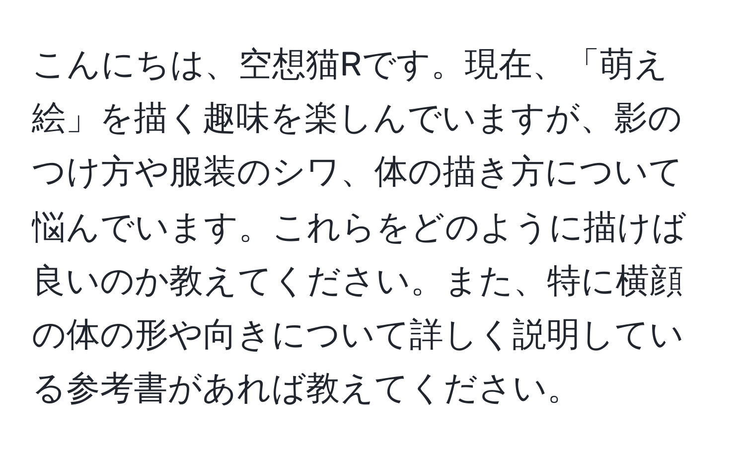 こんにちは、空想猫Rです。現在、「萌え絵」を描く趣味を楽しんでいますが、影のつけ方や服装のシワ、体の描き方について悩んでいます。これらをどのように描けば良いのか教えてください。また、特に横顔の体の形や向きについて詳しく説明している参考書があれば教えてください。