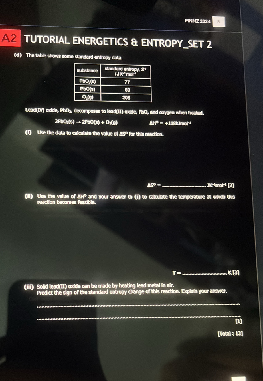MNMZ 2024 8
A2 TUTORIAL ENERGETICS & ENTROPY_SET 2
(d) The table shows some standard entropy data.
Lead(IV) oxide, PbO₂, decomposes to lead(II) oxide, PbO, and oxygen when heated.
2PbO_2(s)to 2PbO(s)+O_2(g)
△ H^(Theta)=+118kJmol^(-1)
(i) Use the data to calculate the value of △ S° for this reaction.
_ △ S°=
JK^(-1)mol^(-1) 2
(ii) Use the value of △ H^(Theta >H) and your answer to (i) to calculate the temperature at which this
reaction becomes feasible.
T= _ K[3]
(iii) Solid lead(II) oxide can be made by heating lead metal in air.
Predict the sign of the standard entropy change of this reaction. Explain your answer.
_
_
(1]
[Total : 13]