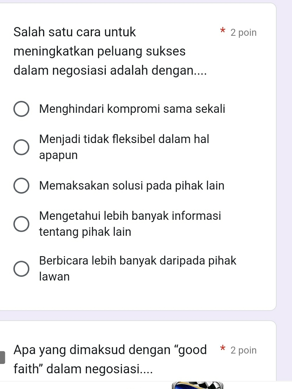 Salah satu cara untuk 2 poin
meningkatkan peluang sukses
dalam negosiasi adalah dengan....
Menghindari kompromi sama sekali
Menjadi tidak fleksibel dalam hal
apapun
Memaksakan solusi pada pihak lain
Mengetahui lebih banyak informasi
tentang pihak lain
Berbicara lebih banyak daripada pihak
lawan
Apa yang dimaksud dengan “good * 2 poin
faith” dalam negosiasi....