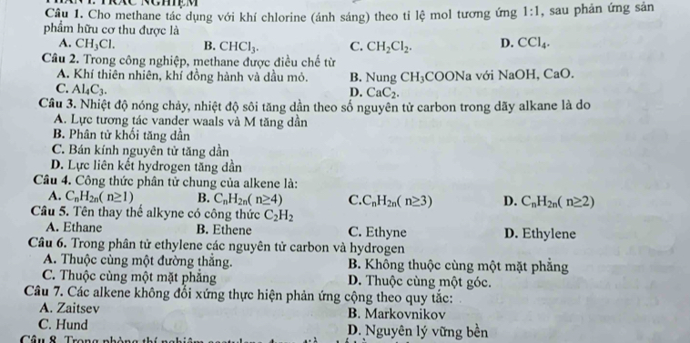 Cho methane tác dụng với khí chlorine (ánh sáng) theo tỉ lệ mol tương ứng 1:1 , sau phản ứng sản
phẩm hữu cơ thu được là D. CCl_4.
A. CH_3Cl. B. CHCl_3. C. CH_2Cl_2.
Câu 2. Trong công nghiệp, methane được điều chế từ
A. Khí thiên nhiên, khí đồng hành và dầu mỏ. B. Nung CH_3COONa a với NaOH, CaO.
C. Al_4C_3.
D. CaC_2.
Cầu 3. Nhiệt độ nóng chảy, nhiệt độ sôi tăng dần theo số nguyên tử carbon trong dãy alkane là do
A. Lực tương tác vander waals và M tăng dần
B. Phân tử khối tăng dần
C. Bán kính nguyên tử tăng dần
D. Lực liên kết hydrogen tăng dần
Câu 4. Công thức phân tử chung của alkene là:
A. C_nH_2n(n≥ 1) B. C_nH_2n(n≥ 4) C C_nH_2n(n≥ 3) D. C_nH_2n(n≥ 2)
Câu 5. Tên thay thể alkyne có công thức C_2H_2
A. Ethane B. Ethene C. Ethyne D. Ethylene
Câu 6. Trong phân tử ethylene các nguyên tử carbon và hydrogen
A. Thuộc cùng một đường thắng. B. Không thuộc cùng một mặt phẳng
C. Thuộc cùng một mặt phẳng D. Thuộc cùng một góc.
Câu 7. Các alkene không đổi xứng thực hiện phản ứng cộng theo quy tắc:
A. Zaitsev B. Markovnikov
C. Hund D. Nguyên lý vững bền
Câu & Trang nhài