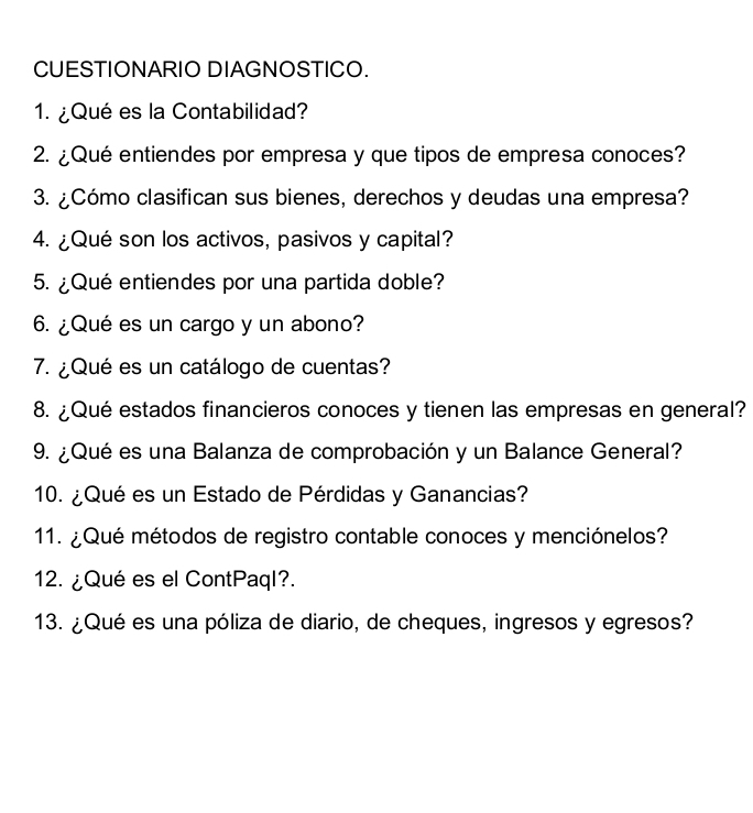 CUESTIONARIO DIAGNOSTICO. 
1. ¿Qué es la Contabilidad? 
2. ¿Qué entiendes por empresa y que tipos de empresa conoces? 
3. ¿Cómo clasifican sus bienes, derechos y deudas una empresa? 
4. ¿Qué son los activos, pasivos y capital? 
5. ¿Qué entiendes por una partida doble? 
6. ¿Qué es un cargo y un abono? 
7. ¿Qué es un catálogo de cuentas? 
8. ¿Qué estados financieros conoces y tienen las empresas en general? 
9. ¿Qué es una Balanza de comprobación y un Balance General? 
10. ¿Qué es un Estado de Pérdidas y Ganancias? 
11. ¿Qué métodos de registro contable conoces y menciónelos? 
12. ¿Qué es el ContPaql?. 
13. ¿Qué es una póliza de diario, de cheques, ingresos y egresos?