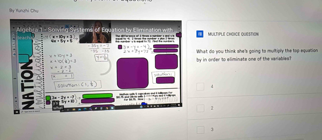 By Yunzhi Chu
Algebra 1 - Solving Systems of Equation by Elimination with ...
iteacha (x· 10y=3 The difference of 3 times a number x and y is MULTIPLE CHOICE QUESTION
4x· 5y=5 the number y is equal to 72. Find the numbers.

What do you think she's going to multiply the top equation
x+10y=3
x+10( 1/6 )=3 by in order to eliminate one of the variables?
x+2=3
-2-2
×
solution:
solution:
4
3x-2y=-7)
Nathan sells 5 cupcakes and 6 lollipops for
$10.75 and Olivia sells 3 —-es and 4 inilipops
5y=10)
for $6.75. How
what
2
3