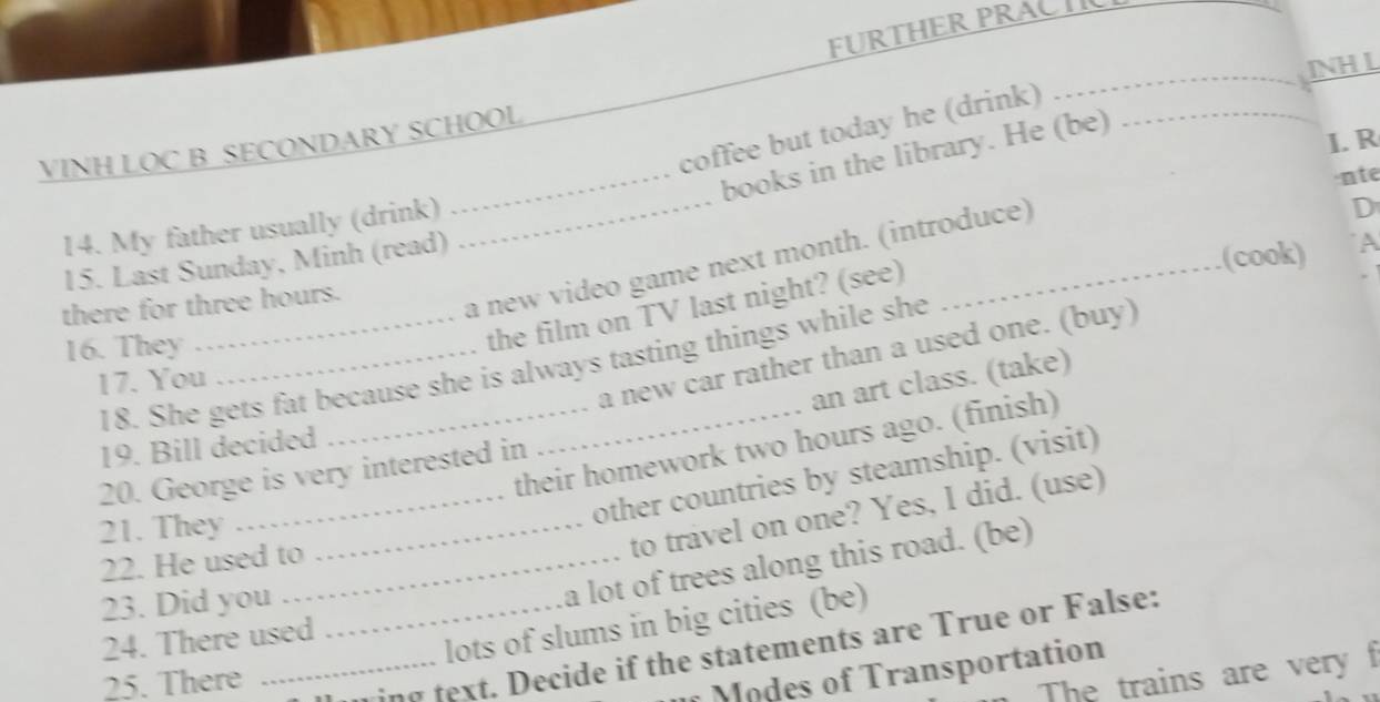 FURTHER PRACT 
INH L 
coffee but today he (drink)_ 
_ 
I. R 
VINH LOC B SECONDARY SCHOOL 
_ 
_books in the library. He (be) 
·nte 
14. My father usually (drink) 
D 
(cook) A 
a new video game next month. (introduce) 
15. Last Sunday, Minh (read) 
there for three hours. 
16. They_ 
the film on TV last night? (see) 
18. She gets fat because she is always tasting things while she 
17. You 
a new car rather than a used one. (buy) 
an art class. (take) 
their homework two hours ago. (finish) 
19. Bill decided 
20. George is very interested in 
21. They_ 
_other countries by steamship. (visit) 
to travel on one? Yes, I did. (use) 
22. He used to_ 
23. Did you_ 
a lot of trees along this road. (be) 
24. There used 
lots of slums in big cities (be) 
25. There 
_ing text. Decide if the statements are True or False: 
The trains are very f 
f odes of Transportation