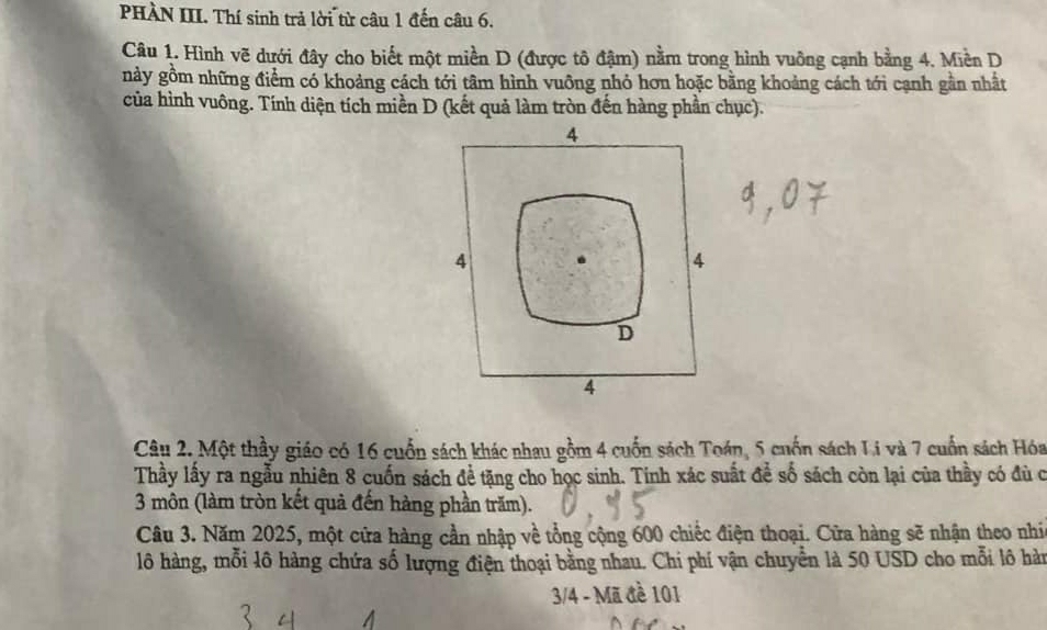 PHÀN III. Thí sinh trả lời từ câu 1 đến câu 6.
Câu 1. Hình vẽ dưới đây cho biết một miền D (được tô đậm) nằm trong hình vuông cạnh bằng 4. Miền D
này gồm những điểm có khoảng cách tới tâm hình vuỡng nhỏ hơn hoặc bằng khoảng cách tới cạnh gần nhất
của hình vuông. Tính diện tích miền D (kết quả làm tròn đến hàng phần chục).
4
4
4
D
4
Câu 2. Một thầy giáo có 16 cuốn sách khác nhau gồm 4 cuốn sách Toán, 5 cuốn sách Li và 7 cuốn sách Hóa
Thầy lấy ra ngẫu nhiên 8 cuốn sách để tặng cho học sinh. Tinh xác suất để số sách còn lại của thầy có đù c
3 môn (làm tròn kết quả đến hàng phần trăm).
Câu 3. Năm 2025, một cửa hàng cần nhập về tổng cộng 600 chiếc điện thoại. Cửa hàng sẽ nhận theo nhí
lô hàng, mỗi lô hàng chứa số lượng điện thoại bằng nhau. Chi phí vận chuyển là 50 USD cho mỗi lô hàn
3/4 - Mã đề 101