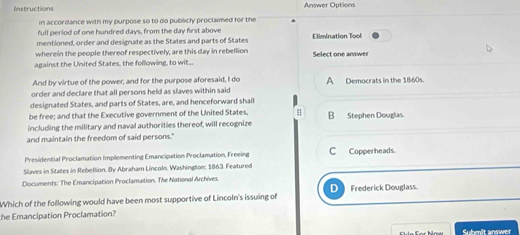 Instructions Answer Options
in accordance with my purpose so to do publicly proclaimed for the
full period of one hundred days, from the day first above
mentioned, order and designate as the States and parts of States Elimination Tool
wherein the people thereof respectively, are this day in rebellion Select one answer
against the United States, the following, to wit...
And by virtue of the power, and for the purpose aforesaid, I do A Democrats in the 1860s.
order and declare that all persons held as slaves within said
designated States, and parts of States, are, and henceforward shall
be free; and that the Executive government of the United States, B Stephen Douglas.
including the military and naval authorities thereof, will recognize
and maintain the freedom of said persons."
Presidential Proclamation Implementing Emancipation Proclamation, Freeing C Copperheads.
Slaves in States in Rebellion. By Abraham Lincoln. Washington: 1863. Featured
Documents: The Emancipation Proclamation. The National Archives.
D Frederick Douglass.
Which of the following would have been most supportive of Lincoln's issuing of
the Emancipation Proclamation?
Skin ar Now Submit answer