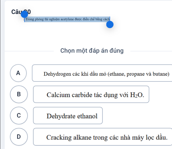 Trong phòng thi nghiệm acetylene được điều chế bằng cách
Chọn một đáp án đúng
A Dehydrogen các khí dầu mỏ (ethane, propane và butane)
B Calcium carbide tác dụng với H_2O.
C Dehydrate ethanol
D Cracking alkane trong các nhà máy lọc dầu.