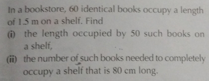 In a bookstore, 60 identical books occupy a length 
of 1.5 m on a shelf. Find 
(i) the length occupied by 50 such books on 
a shelf, 
(ii) the number of such books needed to completely 
occupy a shelf that is 80 cm long.