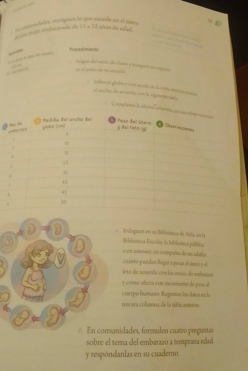 « En comunidades, averigüen lo que sucede en el útero 
de una mujer embarazada de 11 a 12 años de edad. El útero prode pegar a meda 
emre 6 dt y Bon de lngua 
y 3 cm de an ñs 
zcciales 
Procedimiento 
o uu goto de lates del número 
O Cola métrica 58cm/ 
Salgan del salón de clases y busquen un espacio 
en el patio de su escuela 
Inflen el globo y con ayuda de la cinta métrica midan 
el ancho, de acuerdo con la siguiente tabla. 
3 Completen la última colum 
D D 
4 Indaguen en su Biblioteca de Aula, en la 
。 
Biblioteca Escolar, la biblioteca pública 
o en internet, en compañía de un adulto. 
M 
a 
cuánto pueden llegar a pesar el útero y el 
feto de acuerdo con los meses de embarazo 
y cómo afecta este incremento de peso al 
cuerpo humano. Registren los datos en la 
tercera columna de la tabla anterior. 
6. En comunidades, formulen cuatro preguntas 
sobre el tema del embarazo a temprana edad 
y respóndanlas en su cuaderno.