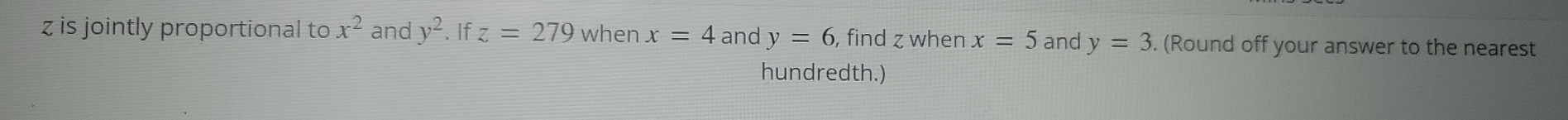 z is jointly proportional to x^2 and y^2. If z=279 when x=4 and y=6 , find z when x=5 and y=3. (Round off your answer to the nearest 
hundredth.)