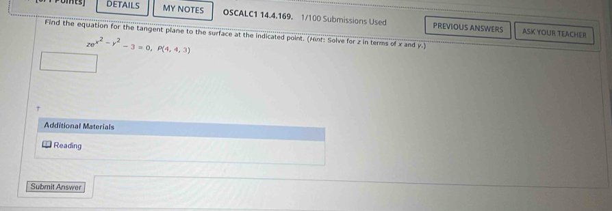 DETAILS MY NOTES OSCALC1 14.4.169. 1/100 Submissions Used PREVIOUS ANSWERS 
ASK YOUR TEACHER 
Find the equation for the tangent plane to the surface at the indicated point. (Hint: Solve for z in terms of x and y.)
ze^(x^2)-y^2-3=0, P(4,4,3)
Additional Materials 
Reading 
Submit Answer