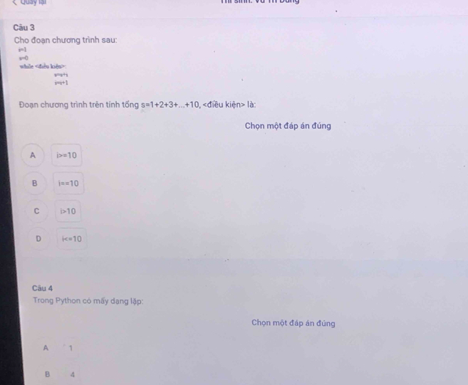 < Quay lại
Câu 3
Cho đoạn chương trình sau:
 i=1
s=0
while «điều kiệu>
y=y+1
m+1
Đoạn chương trình trên tính tổng s=1+2+3+...+10 n> là:
Chọn một đáp án đúng
A i>=10
B i==10
C i>10
D k=10
Câu 4
Trong Python có mấy dạng lặp:
Chọn một đáp án đúng
A 1
B 4