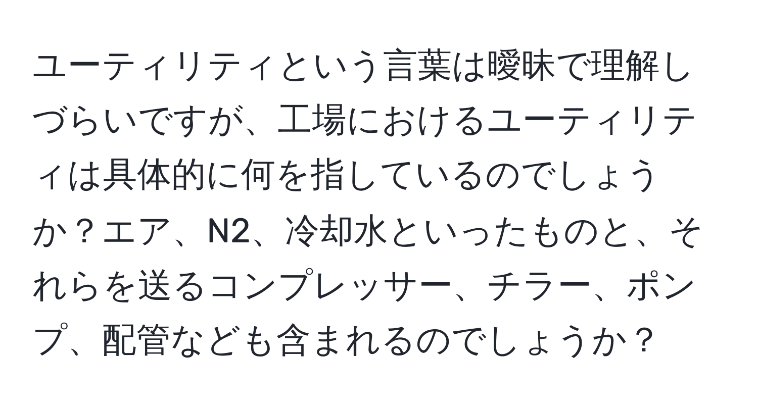 ユーティリティという言葉は曖昧で理解しづらいですが、工場におけるユーティリティは具体的に何を指しているのでしょうか？エア、N2、冷却水といったものと、それらを送るコンプレッサー、チラー、ポンプ、配管なども含まれるのでしょうか？