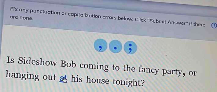 Fix any punctuation or capitalization errors below. Click ''Submit Answer" if there ( 
are none. 
Is Sideshow Bob coming to the fancy party, or 
hanging out 25 his house tonight?