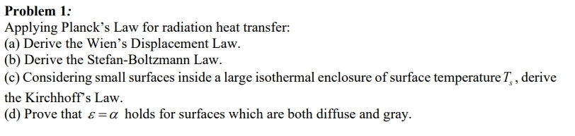 Problem 1: 
Applying Planck’s Law for radiation heat transfer: 
(a) Derive the Wien’s Displacement Law. 
(b) Derive the Stefan-Boltzmann Law. 
(c) Considering small surfaces inside a large isothermal enclosure of surface temperature T_s , derive 
the Kirchhoff’s Law. 
(d) Prove that varepsilon =alpha holds for surfaces which are both diffuse and gray.