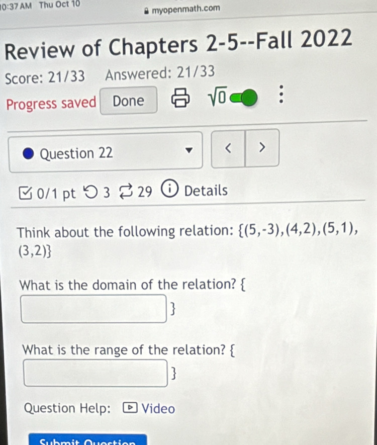 10:37 AM Thu Oct 10 
myopenmath.com 
Review of Chapters 2-5--Fall 2022 
Score: 21/33 Answered: 21/33 
sqrt(0) 
Progress saved Done : 
Question 22 < > 
0/1 pt つ3 29 Details 
Think about the following relation:  (5,-3),(4,2),(5,1),
(3,2)
What is the domain of the relation?  
 
What is the range of the relation?  
 
Question Help: Video