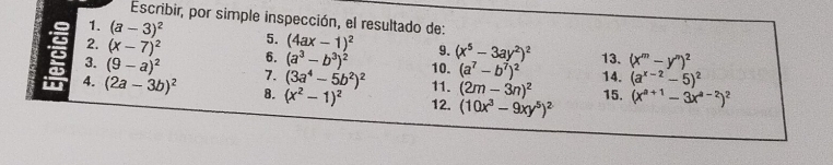 Escribir, por simple inspección, el resultado de: 
1. (a-3)^2
2. (x-7)^2 5. (4ax-1)^2 9. (x^5-3ay^2)^2 13. (x^m-y^n)^2
6. (a^3-b^3)^2 10. (a^7-b^7)^2 14. (a^(x-2)-5)^2
3. (9-a)^2 7. (3a^4-5b^2)^2 11. (2m-3n)^2
I 4. (2a-3b)^2 8. (x^2-1)^2 12. (10x^3-9xy^5)^2 15. (x^(a+1)-3x^(a-2))^2