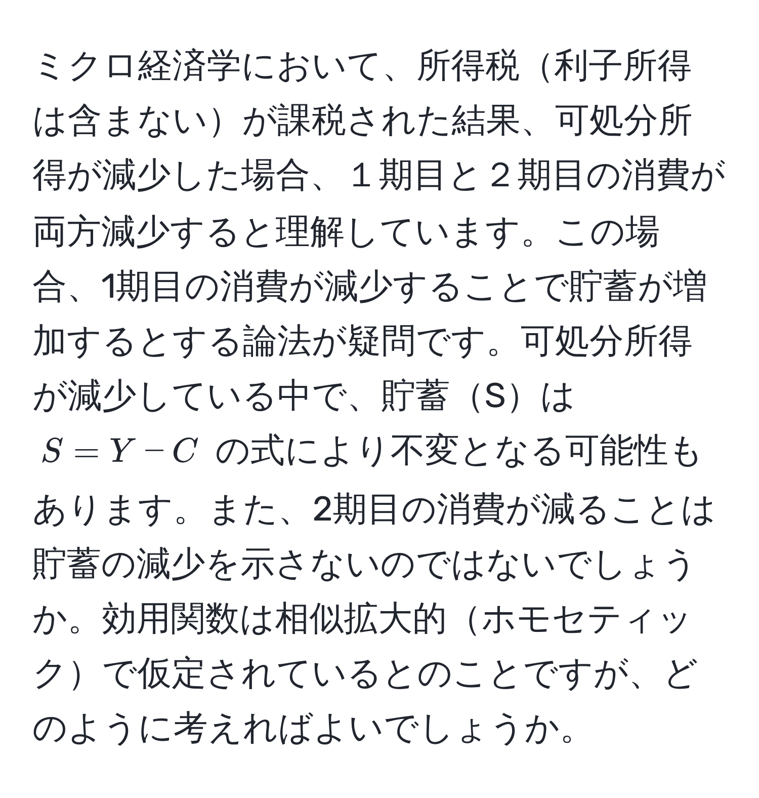 ミクロ経済学において、所得税利子所得は含まないが課税された結果、可処分所得が減少した場合、１期目と２期目の消費が両方減少すると理解しています。この場合、1期目の消費が減少することで貯蓄が増加するとする論法が疑問です。可処分所得が減少している中で、貯蓄Sは $S = Y - C$ の式により不変となる可能性もあります。また、2期目の消費が減ることは貯蓄の減少を示さないのではないでしょうか。効用関数は相似拡大的ホモセティックで仮定されているとのことですが、どのように考えればよいでしょうか。