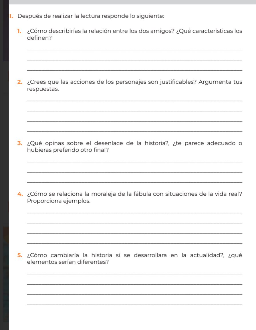 Después de realizar la lectura responde lo siguiente: 
1 ¿Cómo describirías la relación entre los dos amigos? ¿Qué características los 
definen? 
_ 
_ 
_ 
2. ¿Crees que las acciones de los personajes son justificables? Argumenta tus 
respuestas. 
_ 
_ 
_ 
_ 
3. ¿Qué opinas sobre el desenlace de la historia?, ¿te parece adecuado o 
hubieras preferido otro final? 
_ 
_ 
_ 
4. ¿Cómo se relaciona la moraleja de la fábula con situaciones de la vida real? 
Proporciona ejemplos 
_ 
_ 
_ 
_ 
5. ¿Cómo cambiaría la historia si se desarrollara en la actualidad?, ¿qué 
elementos serían diferentes? 
_ 
_ 
_ 
_