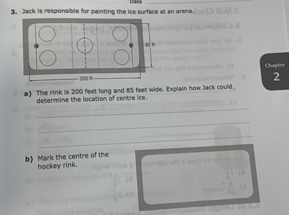 Date_ 
3. Jack is responsible for painting the ice surface at an arena. 
Chapter 
2 
a) The rink is 200 feet long and 85 feet wide. Explain how Jack could 
determine the location of centre ice. 
_ 
_ 
_ 
_ 
_ 
b) Mark the centre of the 
hockey rink.