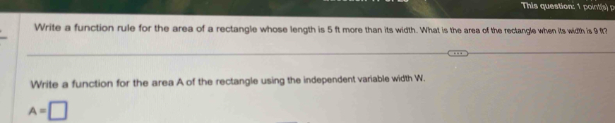 This question: poi 
Write a function rule for the area of a rectangle whose length is 5 ft more than its width. What is the area of the rectangle when its width is 9 ft? 
Write a function for the area A of the rectangle using the independent variable width W.
A=□