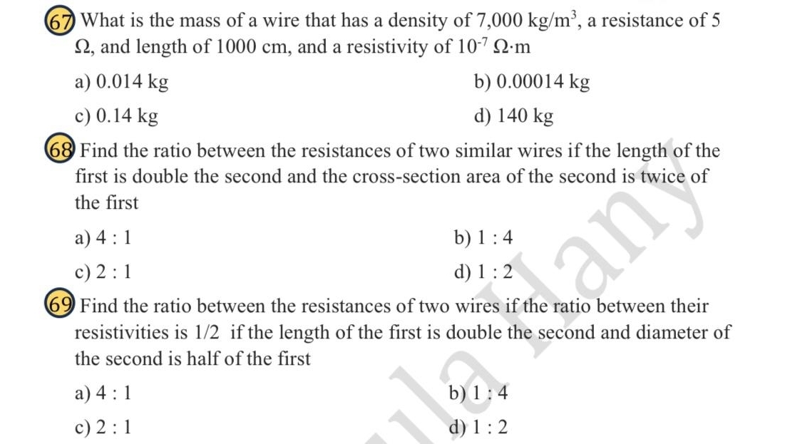 What is the mass of a wire that has a density of 7,000kg/m^3 , a resistance of 5
Ω, and length of 1000 cm, and a resistivity of 10^(-7)Omega · m
a) 0.014 kg b) 0.00014 kg
c) 0.14 kg d) 140 kg
68 Find the ratio between the resistances of two similar wires if the length of the
first is double the second and the cross-section area of the second is twice of
the first
b)
a) 4:1 1:4
c) 2:1 d) 1:2
69 Find the ratio between the resistances of two wires if the ratio between their
resistivities is 1/2 if the length of the first is double the second and diameter of
the second is half of the first
a) 4:1 b) 1:4
c) 2:1 d) 1:2