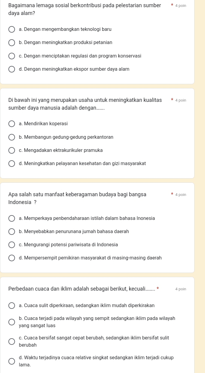 Bagaimana lemaga sosial berkontribusi pada pelestarian sumber 4 poin
daya alam?
a. Dengan mengembangkan teknologi baru
b. Dengan meningkatkan produksi petanian
c. Dengan menciptakan regulasi dan program konservasi
d. Dengan meningkatkan ekspor sumber daya alam
Di bawah ini yang merupakan usaha untuk meningkatkan kualitas 4 poin
sumber daya manusia adalah dengan.......
a. Mendirikan koperasi
b. Membangun gedung-gedung perkantoran
c. Mengadakan ektrakurikuler pramuka
d. Meningkatkan pelayanan kesehatan dan gizi masyarakat
Apa salah satu manfaat keberagaman budaya bagi bangsa 4 poin
Indonesia ?
a. Memperkaya penbendaharaan istilah dalam bahasa Inonesia
b. Menyebabkan penurunana jumah bahasa daerah
c. Mengurangi potensi pariwisata di Indonesia
d. Mempersempit pemikiran masyarakat di masing-masing daerah
Perbedaan cuaca dan iklim adalah sebagai berikut, keccuali........ * 4 poin
a. Cuaca sulit diperkiraan, sedangkan iklim mudah diperkirakan
b. Cuaca terjadi pada wilayah yang sempit sedangkan iklim pada wilayah
yang sangat luas
c. Cuaca bersifat sangat cepat berubah, sedangkan iklim bersifat sulit
berubah
d. Waktu terjadinya cuaca relative singkat sedangkan iklim terjadi cukup
lama.