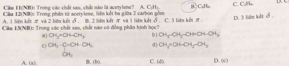 Câu 11(NB): Trong các chất sau, chất nào là acetylene? A. C_2H_2. B. C_6H_6. C. C_2H_6. D. C.
Câu 12(NB): Trong phân tử acetylene, liên kết ba giữa 2 carbon gồm
A. 1 liên kết π và 2 liên kết δ. B. 2 liên kết π và 1 liên kết b 、 C. 3 liên kết π.
D. 3 liên kết δ.
Câu 13(NB): Trong các chất sau, chất nào có đồng phân hình học?
a) CH_2=CH-CH_3; b ) CH_3-CH_2-CH=CH-CH_3;
c) CH_3-C=CH-CH_3; d ) CH_2=CH-CH_2-CH_3.
CH_3
A. (a). B. (b). C. (d). D. (c)