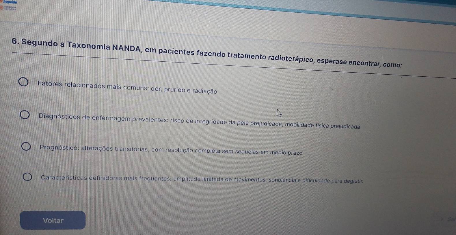 hapvido
D 
6. Segundo a Taxonomia NANDA, em pacientes fazendo tratamento radioterápico, esperase encontrar, como:
Fatores relacionados mais comuns: dor, prurido e radiação
Diagnósticos de enfermagem prevalentes: risco de integridade da pele prejudicada, mobilidade física prejudicada
Prognóstico: alterações transitórias, com resolução completa sem sequelas em médio prazo
Características definidoras mais frequentes: amplitude limitada de movimentos, sonolência e dificuldade para deglutir.
Voltar Sal