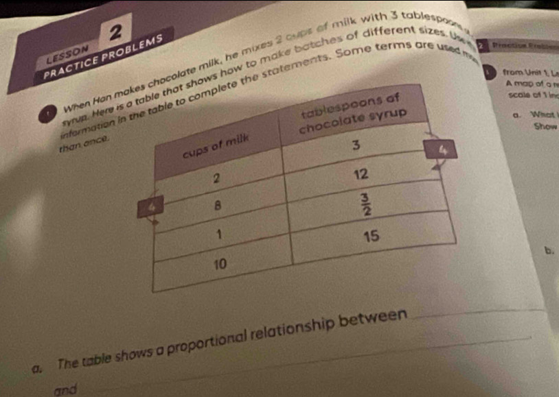 PRACTICE PROBLEMS LESSON
0 when Hen molate milk, he mixes 2 cups of milk with 3 tablespoon 
from Unit 1, L
wup. Here is how to make botches of different sizes. U Praction Prable
A map of a n
than ance. nfermation ie statements. Some terms are used m
scale of 1 in
a. What
Show
b.
a. The table shows a proportional relationship between_
_
and