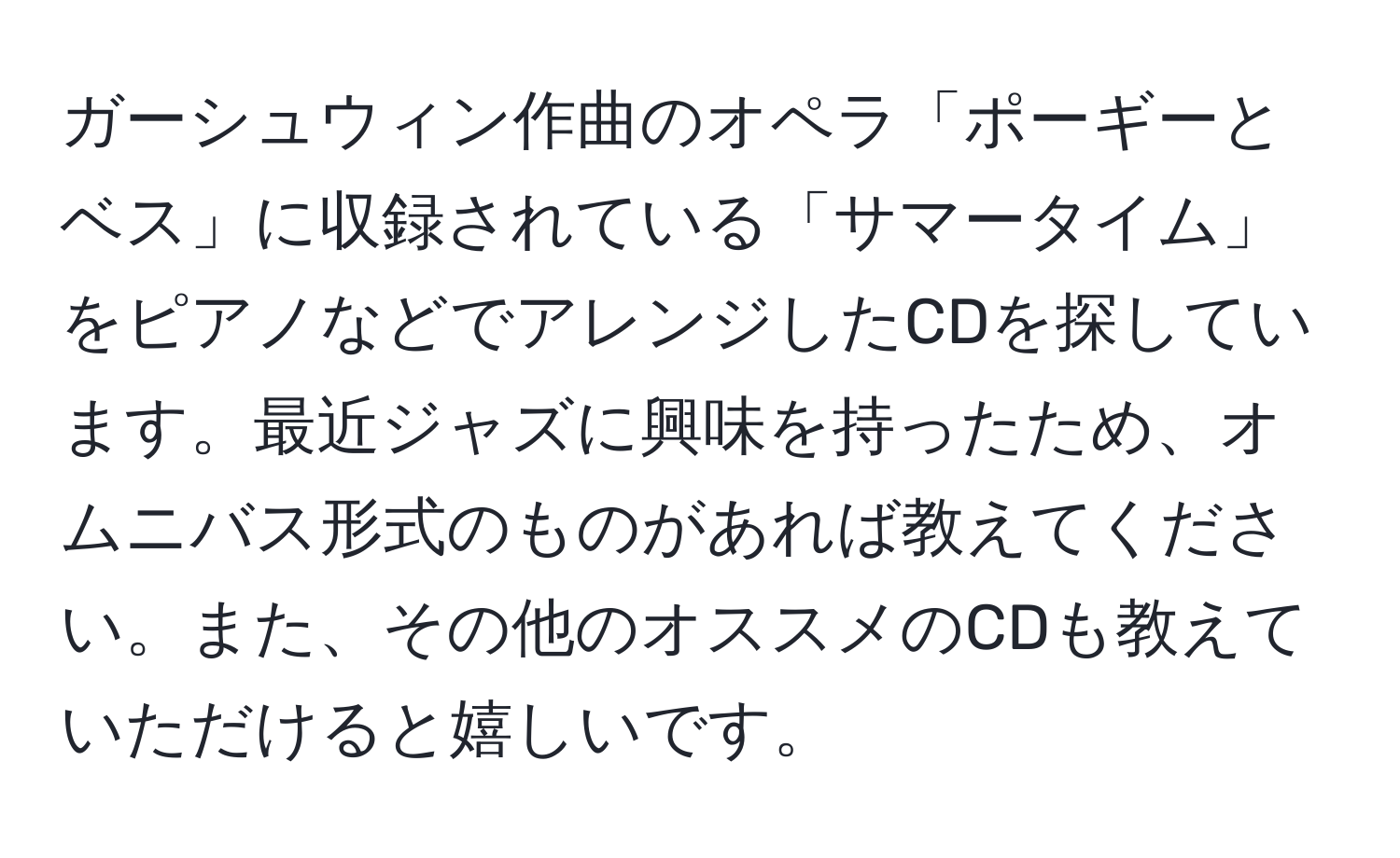 ガーシュウィン作曲のオペラ「ポーギーとベス」に収録されている「サマータイム」をピアノなどでアレンジしたCDを探しています。最近ジャズに興味を持ったため、オムニバス形式のものがあれば教えてください。また、その他のオススメのCDも教えていただけると嬉しいです。