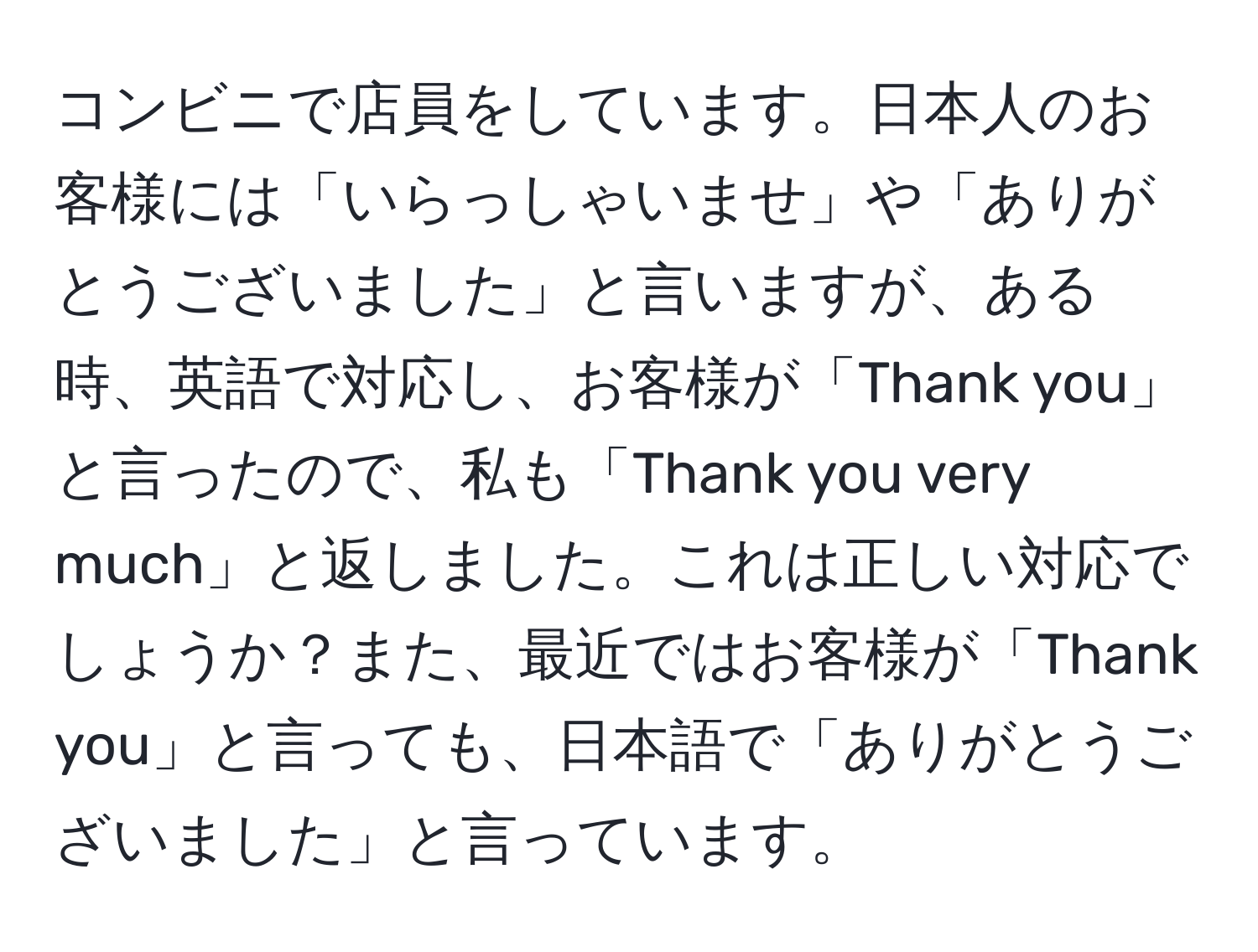 コンビニで店員をしています。日本人のお客様には「いらっしゃいませ」や「ありがとうございました」と言いますが、ある時、英語で対応し、お客様が「Thank you」と言ったので、私も「Thank you very much」と返しました。これは正しい対応でしょうか？また、最近ではお客様が「Thank you」と言っても、日本語で「ありがとうございました」と言っています。