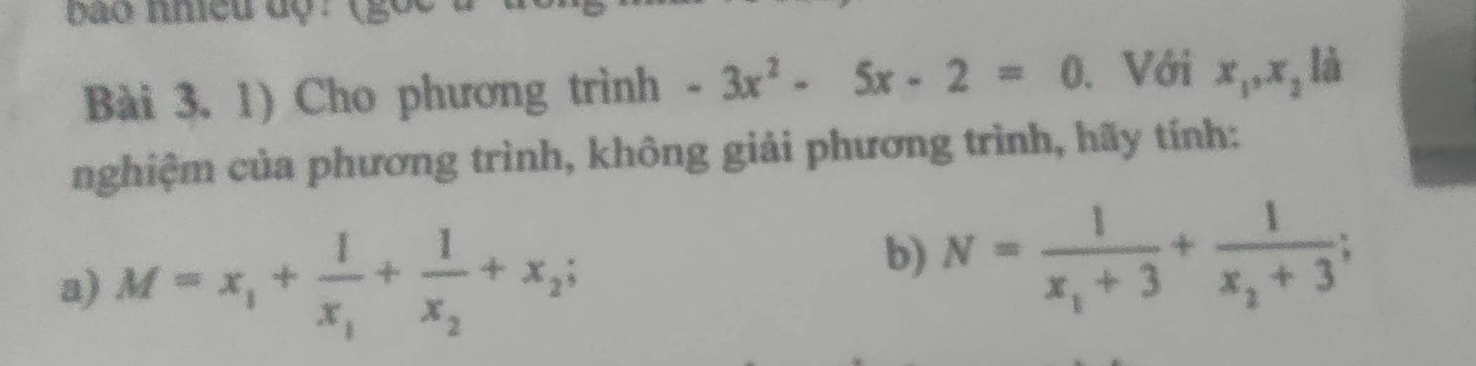 bao nhieu độ : (gố 
Bài 3. 1) Cho phương trình -3x^2-5x-2=0 Với x_1, x_2 là 
nghiệm của phương trình, không giải phương trình, hãy tính: 
a) M=x_1+frac 1x_1+frac 1x_2+x_2; 
b) N=frac 1x_1+3+frac 1x_2+3;