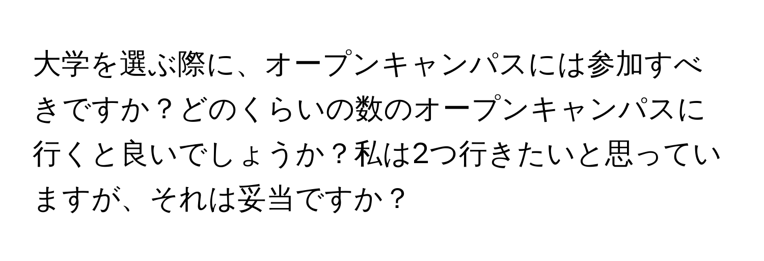 大学を選ぶ際に、オープンキャンパスには参加すべきですか？どのくらいの数のオープンキャンパスに行くと良いでしょうか？私は2つ行きたいと思っていますが、それは妥当ですか？