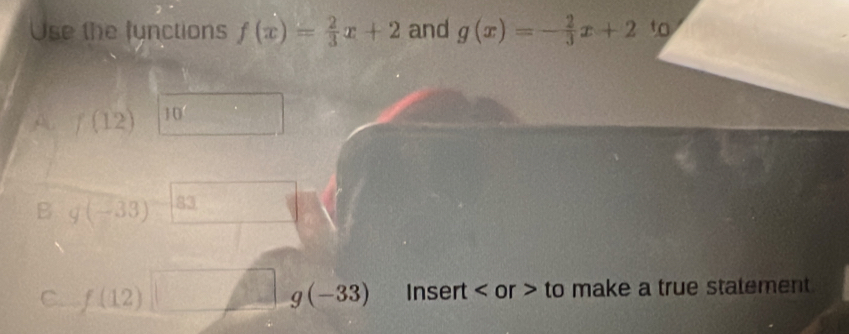 Use the functions f(x)= 2/3 x+2 and g(x)=- 2/3 x+2 to 
A f(12) 10 
B g(-33) 83
C. f(12)□ g(-33) Insert or > to make a true statement