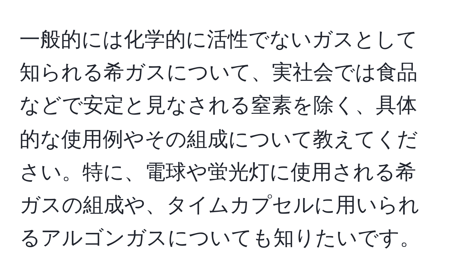 一般的には化学的に活性でないガスとして知られる希ガスについて、実社会では食品などで安定と見なされる窒素を除く、具体的な使用例やその組成について教えてください。特に、電球や蛍光灯に使用される希ガスの組成や、タイムカプセルに用いられるアルゴンガスについても知りたいです。