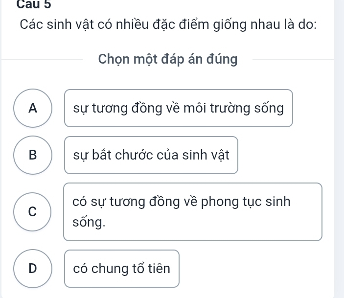 Cau 5
Các sinh vật có nhiều đặc điểm giống nhau là do:
Chọn một đáp án đúng
A sự tương đồng về môi trường sống
B sự bắt chước của sinh vật
C có sự tương đồng về phong tục sinh
sống.
D có chung tổ tiên