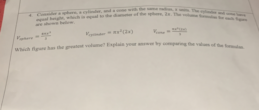 Consider a sphere, a cylinder, and a cone with the same radius, x units. The cylinder and sone have
equal height, which is equal to the diameter of the sphere, 2x. The volume formulas for each figure
are shown below.
V_sphere= 4π x^3/3 
V_cylinder=π x^2(2x) V_cone= π x^2(2x)/3 
Which figure has the greatest volume? Explain your answer by comparing the values of the formulas.