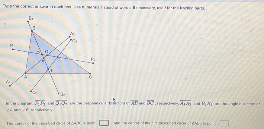 Type the correct answer in each box. Use numerals instead of words. If necessary, use / for the fraction bar(s).
In the diagram, overline P_1P_2 and overline Q_1Q_2 are the perpendicular bisectors of overline AB and overline BC , respectively. overline A_1A_2 and overline B_1B_2 are the angle bisectors of
∠ A and ∠ B , respectively.
The center of the inscribed circle of △ ABC is point □ , and the center of the circumscribed circle of △ ABC is point