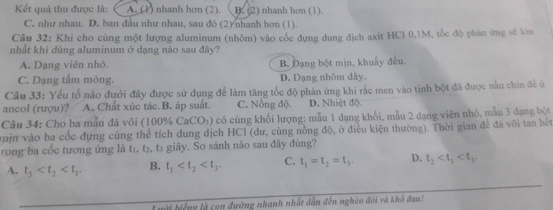 Kết quả thu được là: A. (1) nhanh hơn (2). B. (2) nhanh hơn (1).
C. như nhau. D. ban đầu như nhau, sau đó (2) nhanh hơn (1).
Câu 32: Khi cho cùng một lượng aluminum (nhôm) vào cốc đựng dung dịch axit HCl 0,1M, tốc độ phản ứng sẽ lớn
nhất khi dùng aluminum ở dạng nào sau đây?
A. Dạng viên nhỏ. B. Dạng bột mịn, khuấy đều.
C. Dạng tấm mỏng. D. Dạng nhôm dây.
Câu 33: Yếu tố nào dưới đây được sử dụng để làm tăng tốc độ phản ứng khi rắc men vào tinh bột đã được nấu chin để ủ
ancol (rượu)? A. Chất xúc tác.B. áp suất. C. Nồng độ. D. Nhiệt độ.
Câu 34: Cho ba mẫu đá vôi (100% CaCO_3) có cùng khối lượng: mẫu 1 dạng khối, mẫu 2 dạng viên nhỏ, mẫu 3 đạng bột
min vào ba cốc đựng cùng thể tích dung dịch HCl (dư, cùng nồng độ, ở điều kiện thường). Thời gian để đá vôi tan hết
rong ba cốc tương ứng là t₁, t₂, t3 giây. So sánh nào sau đây đúng?
D.
C. t_1=t_2=t_3. t_2
A. t_3
B. t_1
L ười biếng là con đường nhanh nhất dẫn đến nghèo đói và khổ đau!