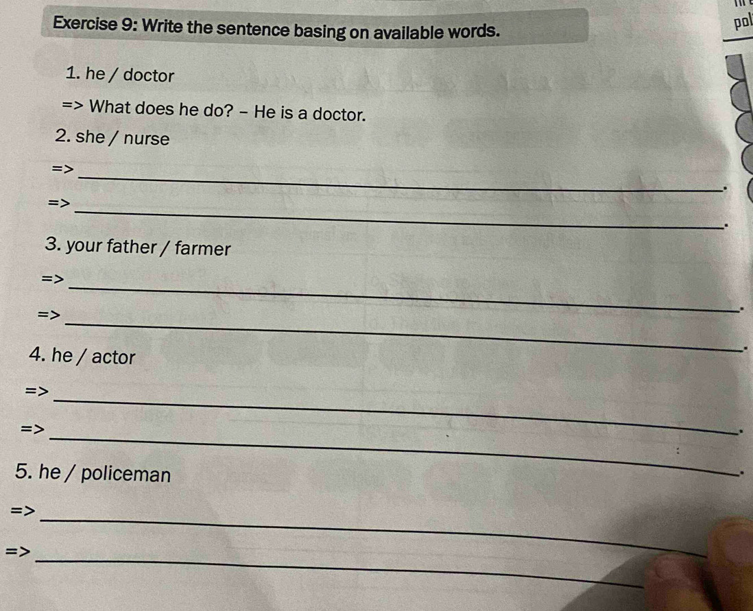 Write the sentence basing on available words. 
pol 
1. he / doctor 
What does he do? - He is a doctor. 
2. she / nurse 
_ 
. 
_ 
: 
3. your father / farmer 
_ 
_ 
= 
. 
4. he / actor 
. 
_ 
_ 
= 
5. he / policeman 
. 
= 
_ 
_