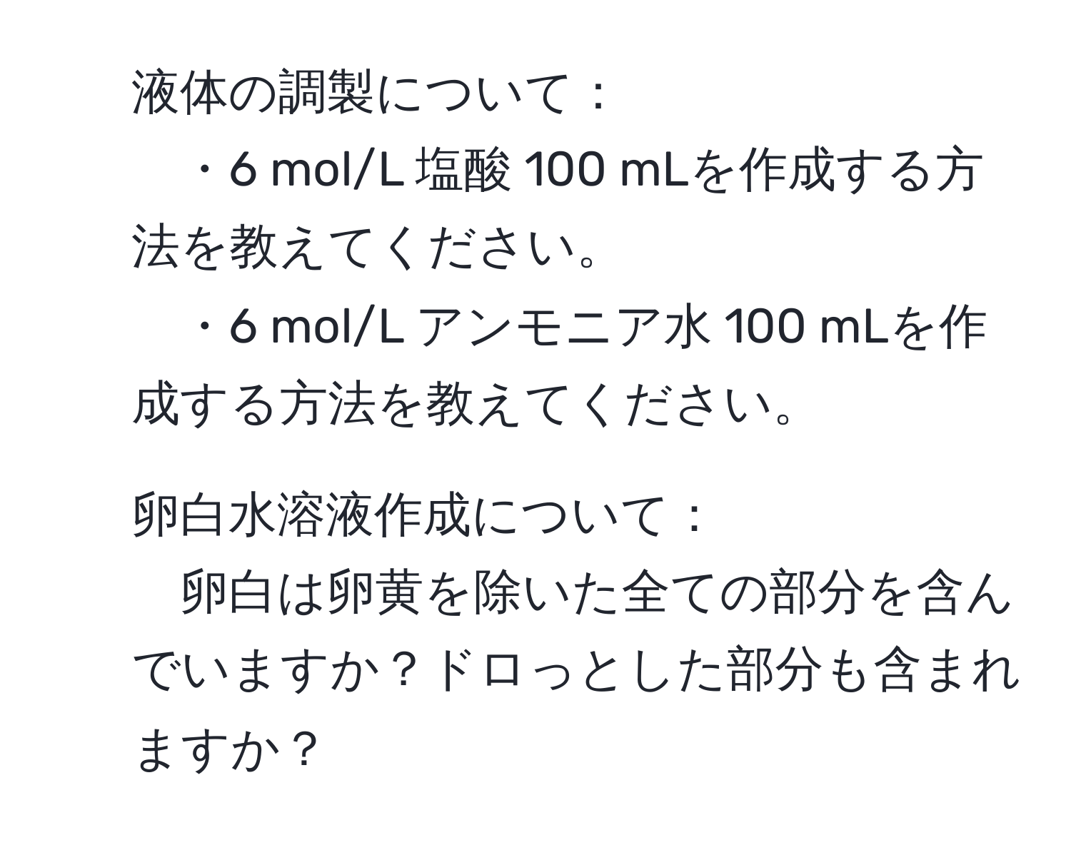 液体の調製について：
・6 mol/L 塩酸 100 mLを作成する方法を教えてください。
・6 mol/L アンモニア水 100 mLを作成する方法を教えてください。

2. 卵白水溶液作成について：
卵白は卵黄を除いた全ての部分を含んでいますか？ドロっとした部分も含まれますか？