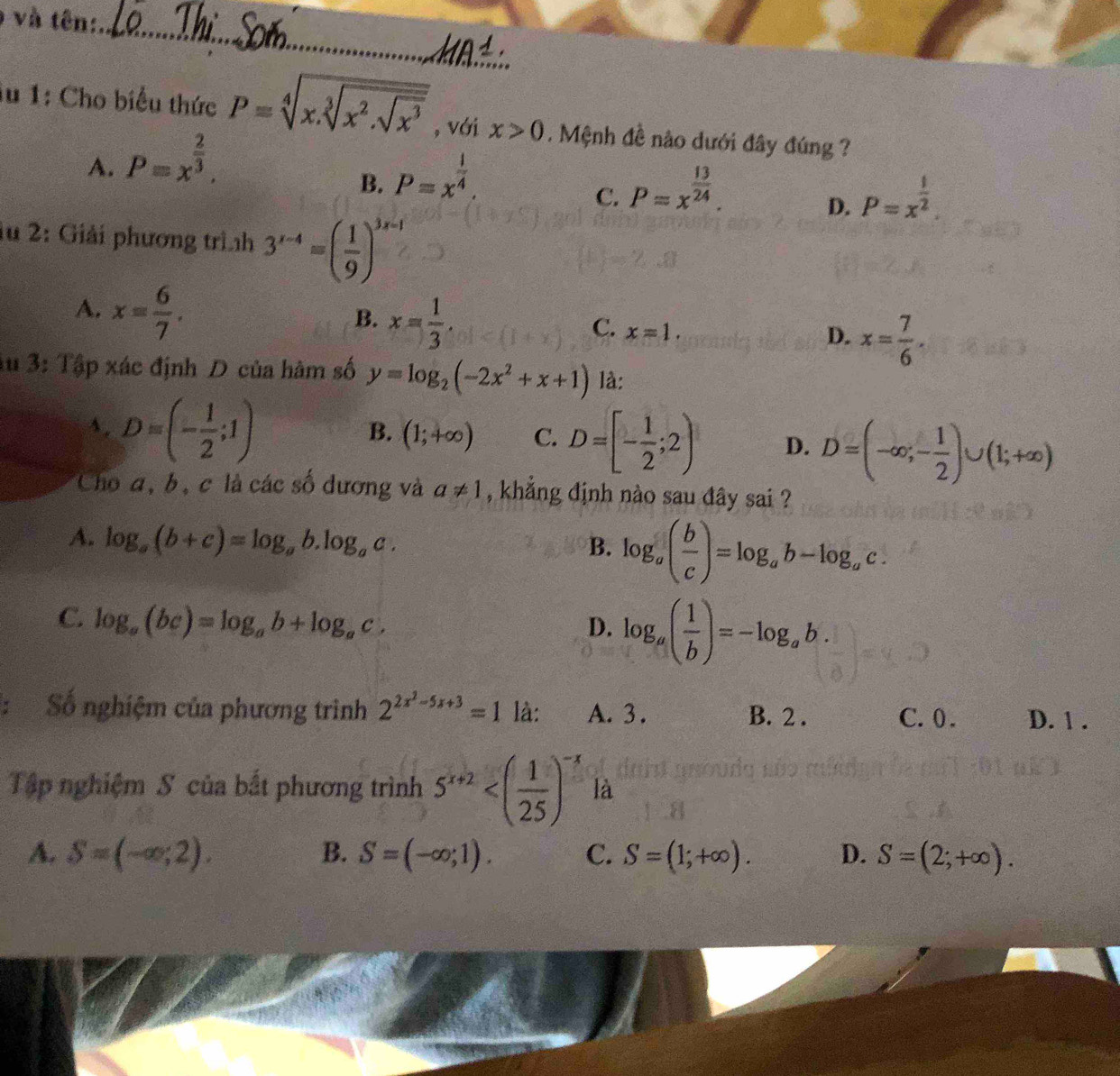 ) và tên:_
_
iu 1: Cho biểu thức P=sqrt[4](x.sqrt [3]x^2.sqrt x^3) , với x>0. Mệnh đề nào dưới đây đúng ?
A. P=x^(frac 2)3.
B. P=x^(frac 1)4. P=x^(frac 13)24.
C.
D. P=x^(frac 1)2.
1u 2: Giải phương trình 3^(r-4)=( 1/9 )^3x-1
A. x= 6/7 .
B. x= 1/3 .
C. x=1.
D. x= 7/6 .
Au 3: Tập xác định D của hàm số y=log _2(-2x^2+x+1) là:
s. D=(- 1/2 ;1)
B. (1;+∈fty ) C. D=[- 1/2 ;2) D. D=(-∈fty ,- 1/2 )∪ (1;+∈fty )
Cho a, b, c là các số dương và a!= 1 , khẳng định nào sau đây sai ?
A. log _a(b+c)=log _ab.log _ac.
B. log _a( b/c )=log _ab-log _ac.
C. log _a(bc)=log _ab+log _ac.
D. log _a( 1/b )=-log _ab.
: Số nghiệm của phương trình 2^(2x^2)-5x+3=1 là: A. 3. B. 2 . C. 0. D. 1 .
Tập nghiệm S của bắt phương trình 5^(x+2) là
A. S=(-∈fty ;2). B. S=(-∈fty ;1). C. S=(1;+∈fty ). D. S=(2;+∈fty ).