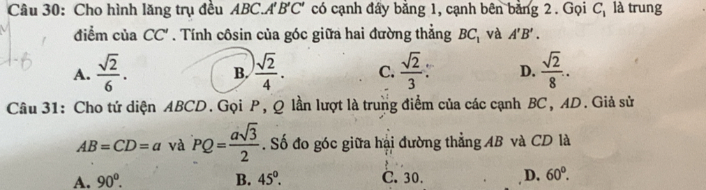 Cho hình lăng trụ đều ABC.A' B'C' có cạnh đây bằng 1, cạnh bên bằng 2. Gọi C_1 là trung
điểm của CC'. Tính côsin của góc giữa hai đường thẳng BC_1 và A'B'.
A.  sqrt(2)/6 .  )sqrt(2)/4 .  sqrt(2)/3   sqrt(2)/8 . 
B.
C.
D.
Câu 31: Cho tứ diện ABCD.Gọi P, Q lần lượt là trung điểm của các cạnh BC, AD. Giả sử
AB=CD=a và PQ= asqrt(3)/2 . Số đo góc giữa hại đường thẳng AB và CD là
A. 90^0. B. 45^0. C. 30. D. 60°.