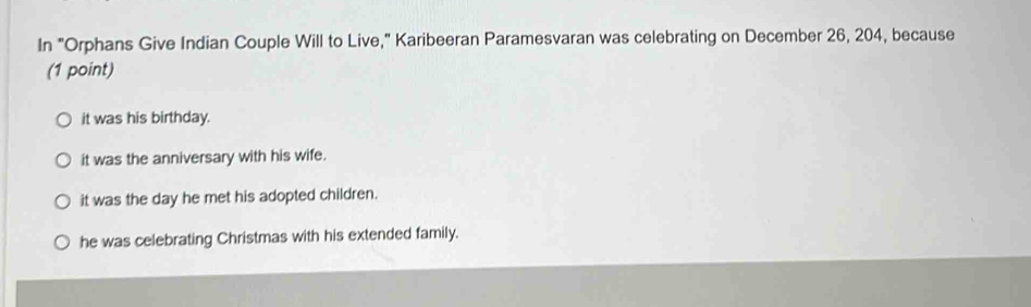 In "Orphans Give Indian Couple Will to Live," Karibeeran Paramesvaran was celebrating on December 26, 204, because
(1 point)
it was his birthday.
it was the anniversary with his wife.
it was the day he met his adopted children.
he was celebrating Christmas with his extended family.