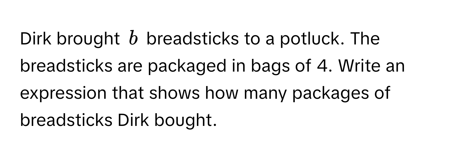 Dirk brought $b$ breadsticks to a potluck. The breadsticks are packaged in bags of 4. Write an expression that shows how many packages of breadsticks Dirk bought.